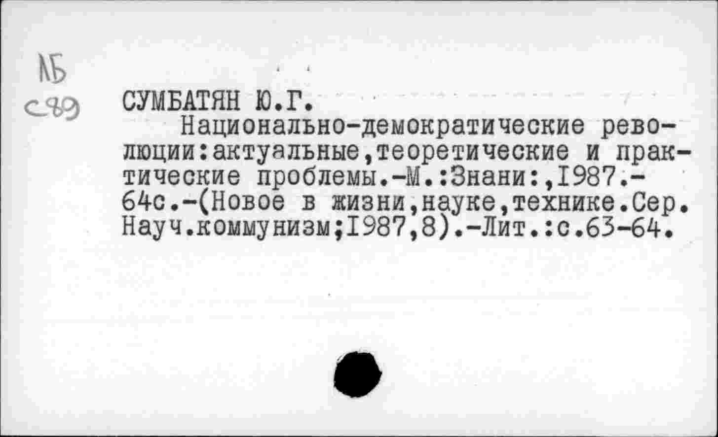 ﻿СУМБАТЯН Ю.Г.
Национально-демократические революции: актуальные »теоретические и практические проблемы.—М.:3нани:,1987.-64с.-(Новое в жизни,науке,технике.Сер. Науч.коммунизм;1987,8).-Лит.:с.63-64.